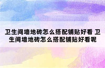 卫生间墙地砖怎么搭配铺贴好看 卫生间墙地砖怎么搭配铺贴好看呢